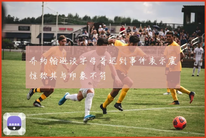 乔约翰逊谈字母哥迟到事件表示震惊称其与印象不符