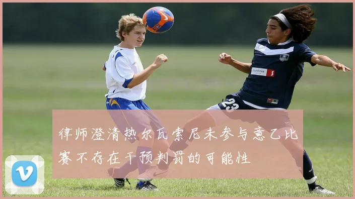 律师澄清热尔瓦索尼未参与意乙比赛不存在干预判罚的可能性