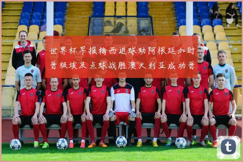 世界杯早报梅西进球助阿根廷加时晋级埃及点球战胜澳大利亚成功晋级