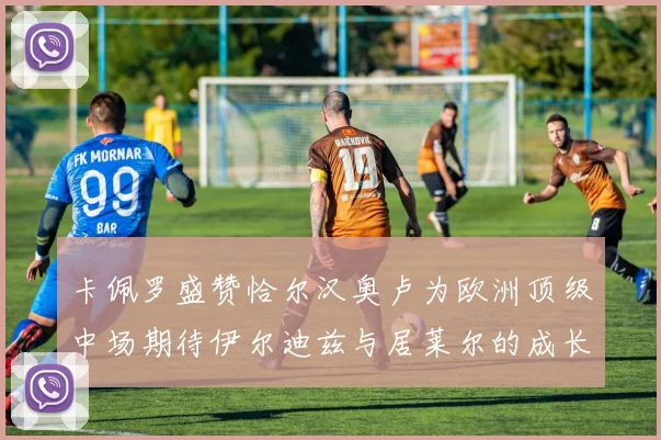 卡佩罗盛赞恰尔汉奥卢为欧洲顶级中场期待伊尔迪兹与居莱尔的成长