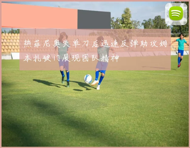 热菲尼奥失单刀后迅速反弹助攻姆本扎破门展现团队精神