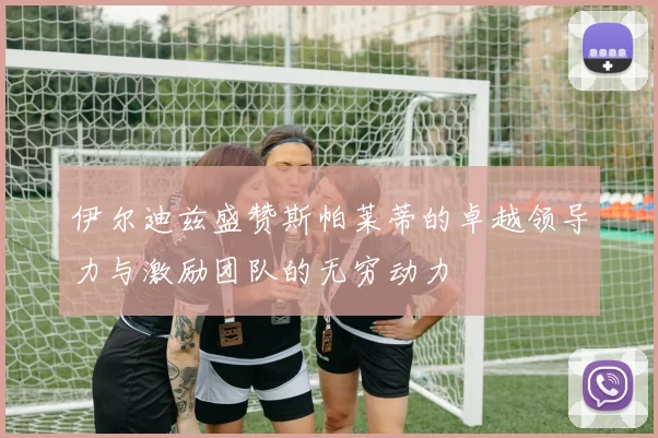 伊尔迪兹盛赞斯帕莱蒂的卓越领导力与激励团队的无穷动力