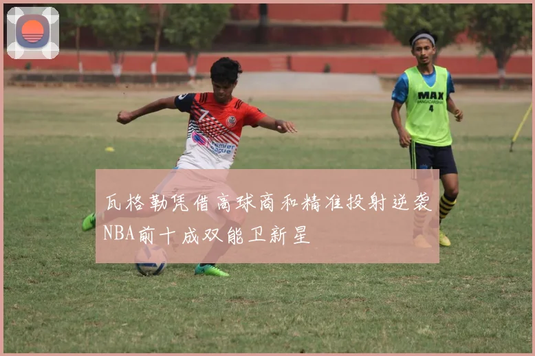瓦格勒凭借高球商和精准投射逆袭NBA前十成双能卫新星