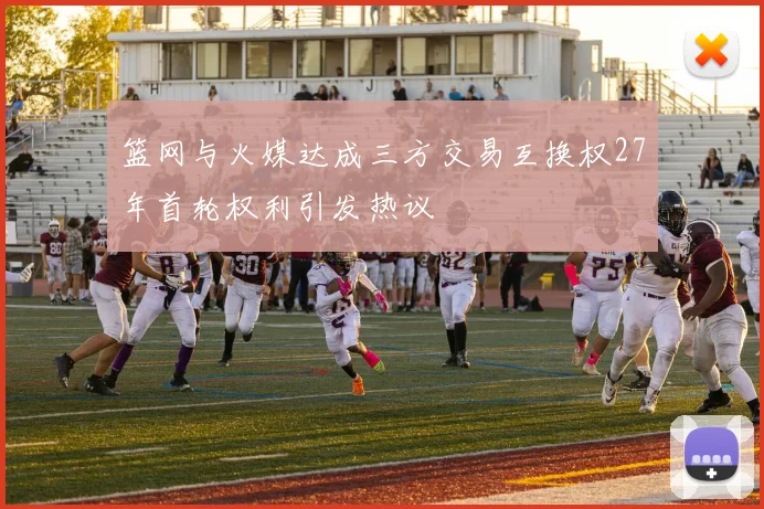 篮网与火媒达成三方交易互换权27年首轮权利引发热议