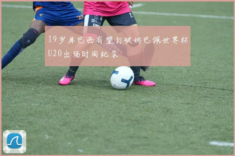 19岁库巴西有望打破姆巴佩世界杯U20出场时间纪录