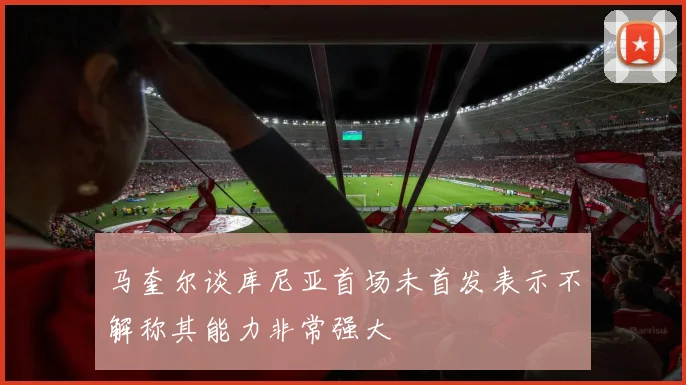 马奎尔谈库尼亚首场未首发表示不解称其能力非常强大