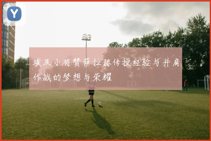 埃及小将赞萨拉赫传授经验与并肩作战的梦想与荣耀