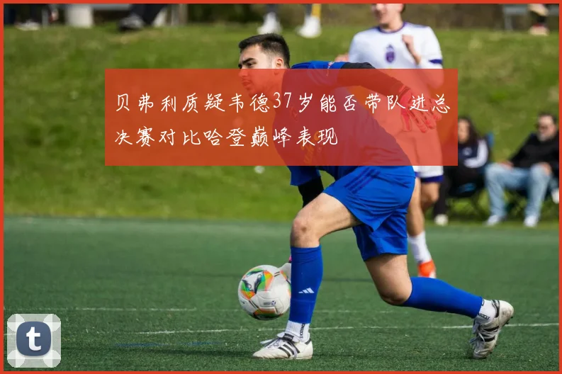 贝弗利质疑韦德37岁能否带队进总决赛对比哈登巅峰表现