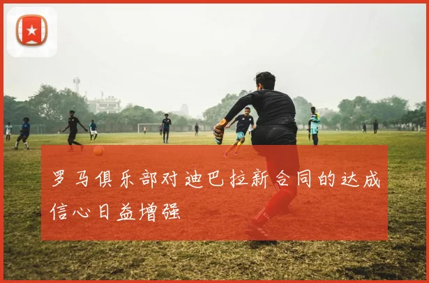罗马俱乐部对迪巴拉新合同的达成信心日益增强