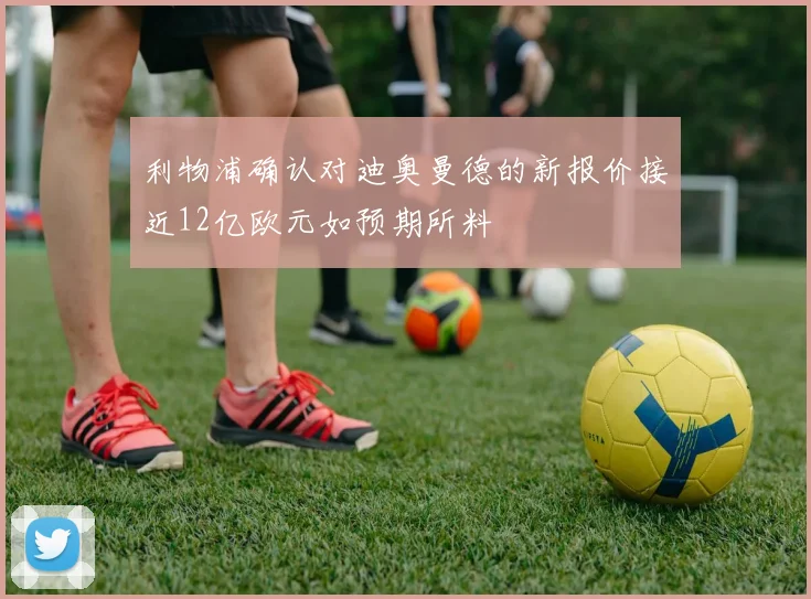 利物浦确认对迪奥曼德的新报价接近12亿欧元如预期所料