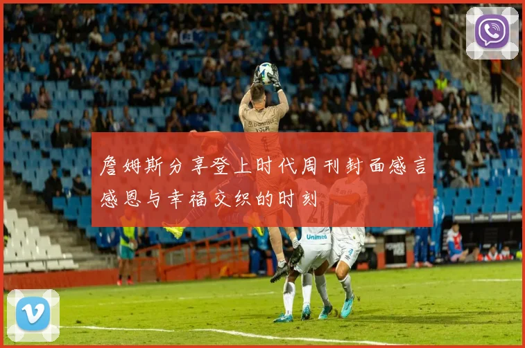 詹姆斯分享登上时代周刊封面感言感恩与幸福交织的时刻