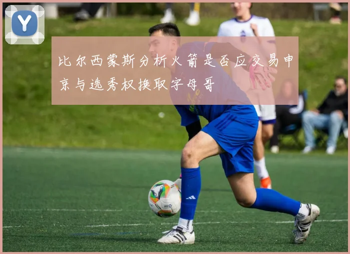 比尔西蒙斯分析火箭是否应交易申京与选秀权换取字母哥