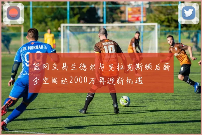 篮网交易兰德尔与克拉克斯顿后薪金空间达2000万再迎新机遇