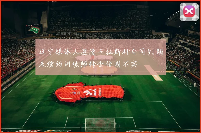 辽宁媒体人澄清卡拉斯科合同到期未续约训练师转会传闻不实