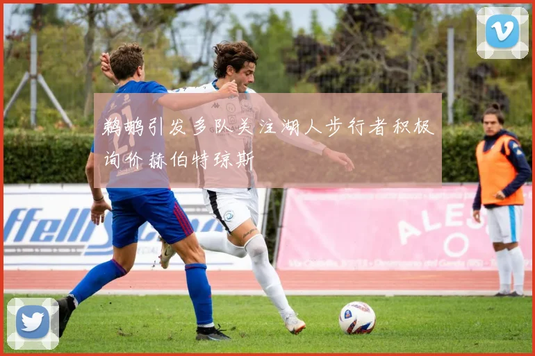 鹈鹕引发多队关注湖人步行者积极询价赫伯特琼斯