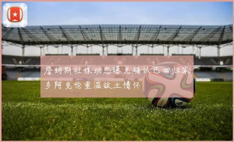 詹姆斯社媒动态曝光确认已回归家乡阿克伦重温故土情怀