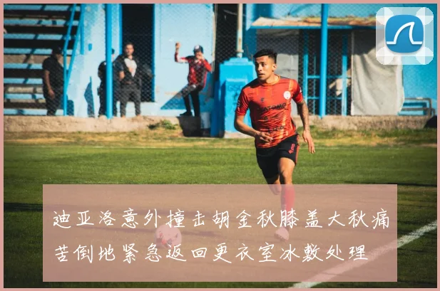 迪亚洛意外撞击胡金秋膝盖大秋痛苦倒地紧急返回更衣室冰敷处理