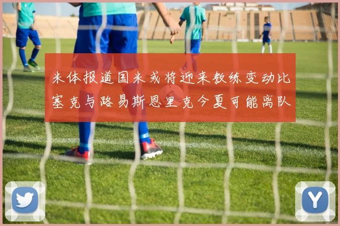米体报道国米或将迎来教练变动比塞克与路易斯恩里克今夏可能离队