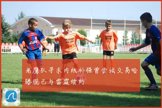 老鹰队寻求内线补强曾尝试交易哈滕现已与雷霆续约