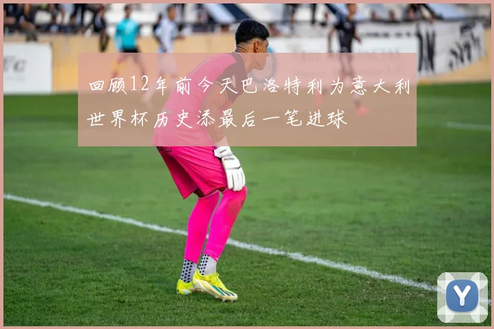 回顾12年前今天巴洛特利为意大利世界杯历史添最后一笔进球