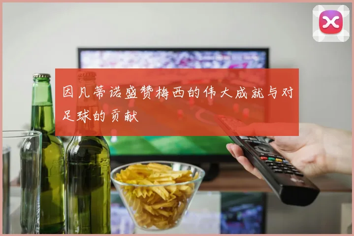 因凡蒂诺盛赞梅西的伟大成就与对足球的贡献