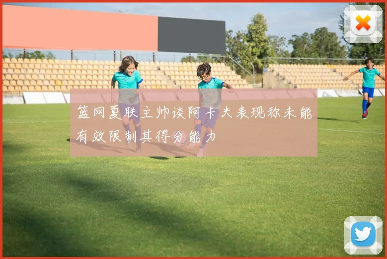 篮网夏联主帅谈阿卡夫表现称未能有效限制其得分能力