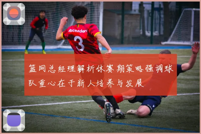 篮网总经理解析休赛期策略强调球队重心在于新人培养与发展