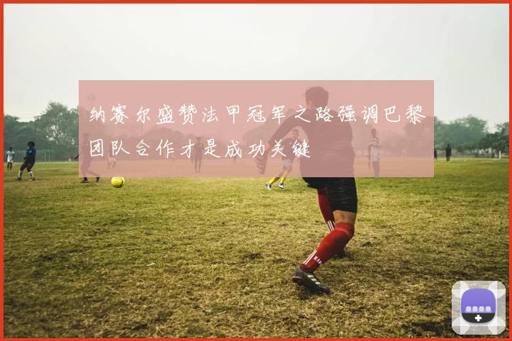 纳赛尔盛赞法甲冠军之路强调巴黎团队合作才是成功关键