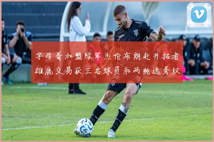 字母哥加盟绿军杰伦布朗赴开拓者雄鹿交易获三名球员和两轮选秀权
