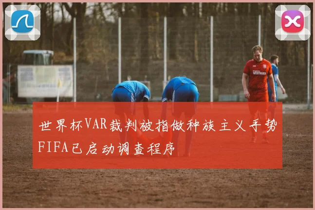 世界杯VAR裁判被指做种族主义手势FIFA已启动调查程序