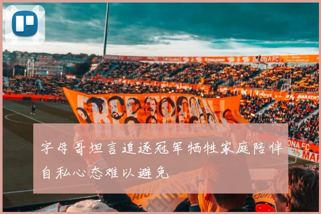 字母哥坦言追逐冠军牺牲家庭陪伴自私心态难以避免